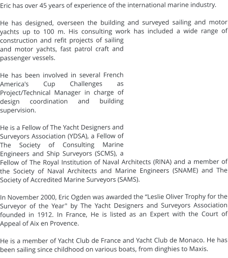 Eric has over 45 years of experience of the international marine industry.   He has designed, overseen the building and surveyed sailing and motor yachts up to 100 m. His consulting work has included a wide range of construction and refit projects of sailing and motor yachts, fast patrol craft and passenger vessels.  He has been involved in several French America's Cup Challenges as Project/Technical Manager in charge of design coordination and building supervision.   He is a Fellow of The Yacht Designers and Surveyors Association (YDSA), a Fellow of The Society of Consulting Marine Engineers and Ship Surveyors (SCMS), a Fellow of The Royal Institution of Naval Architects (RINA) and a member of the Society of Naval Architects and Marine Engineers (SNAME) and The Society of Accredited Marine Surveyors (SAMS).   In November 2000, Eric Ogden was awarded the “Leslie Oliver Trophy for the Surveyor of the Year" by The Yacht Designers and Surveyors Association founded in 1912. In France, He is listed as an Expert with the Court of Appeal of Aix en Provence.  He is a member of Yacht Club de France and Yacht Club de Monaco. He has been sailing since childhood on various boats, from dinghies to Maxis.